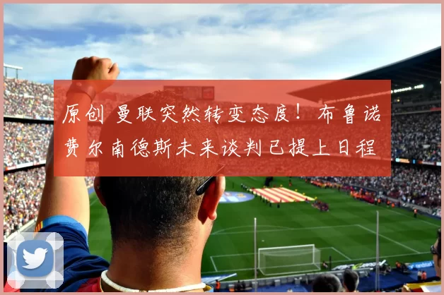 原创 曼联突然转变态度！布鲁诺・费尔南德斯未来谈判已提上日程