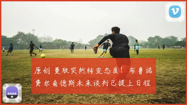 原创 曼联突然转变态度！布鲁诺・费尔南德斯未来谈判已提上日程