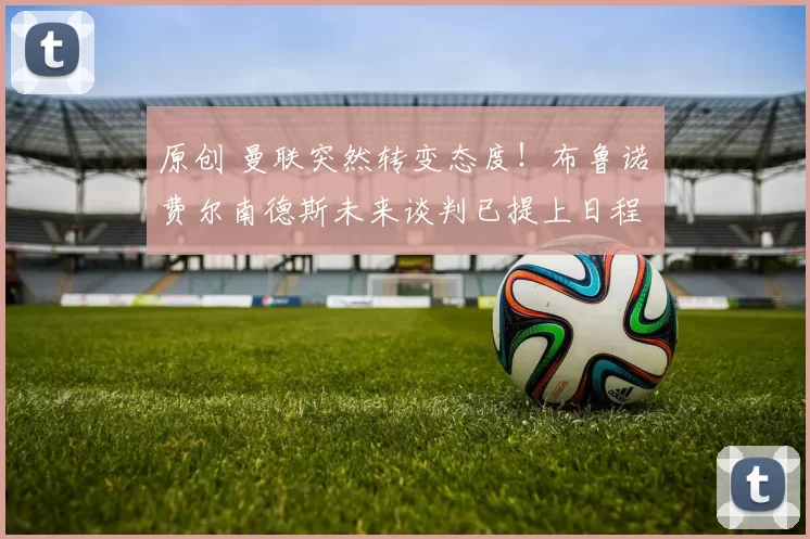 原创 曼联突然转变态度！布鲁诺・费尔南德斯未来谈判已提上日程