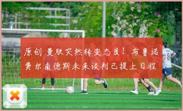 原创 曼联突然转变态度！布鲁诺・费尔南德斯未来谈判已提上日程