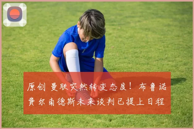 原创 曼联突然转变态度！布鲁诺・费尔南德斯未来谈判已提上日程