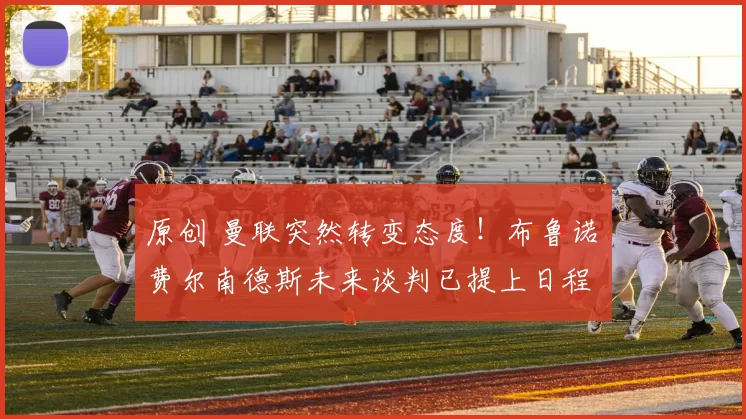 原创 曼联突然转变态度！布鲁诺・费尔南德斯未来谈判已提上日程