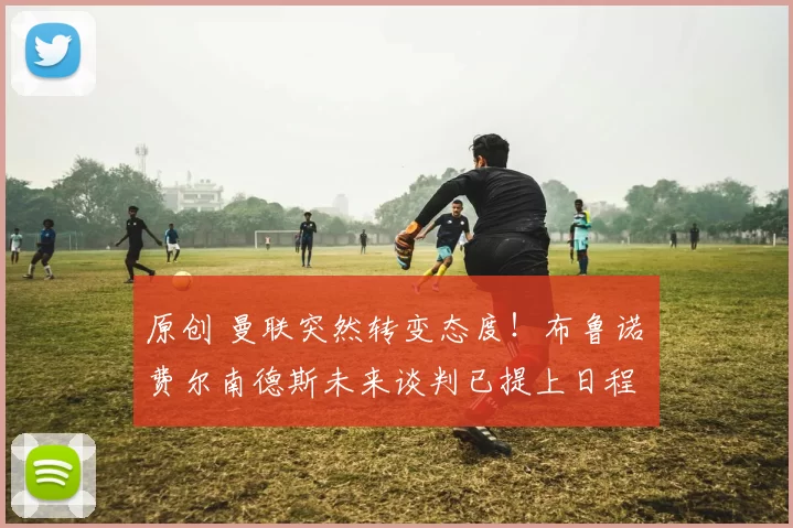 原创 曼联突然转变态度！布鲁诺・费尔南德斯未来谈判已提上日程