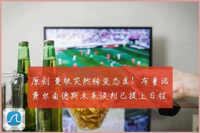 原创 曼联突然转变态度！布鲁诺・费尔南德斯未来谈判已提上日程