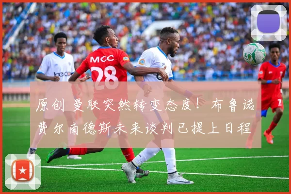 原创 曼联突然转变态度！布鲁诺・费尔南德斯未来谈判已提上日程