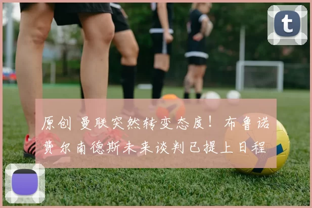 原创 曼联突然转变态度！布鲁诺・费尔南德斯未来谈判已提上日程