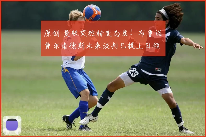 原创 曼联突然转变态度！布鲁诺・费尔南德斯未来谈判已提上日程