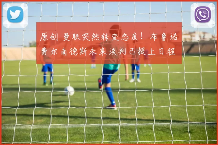 原创 曼联突然转变态度！布鲁诺・费尔南德斯未来谈判已提上日程