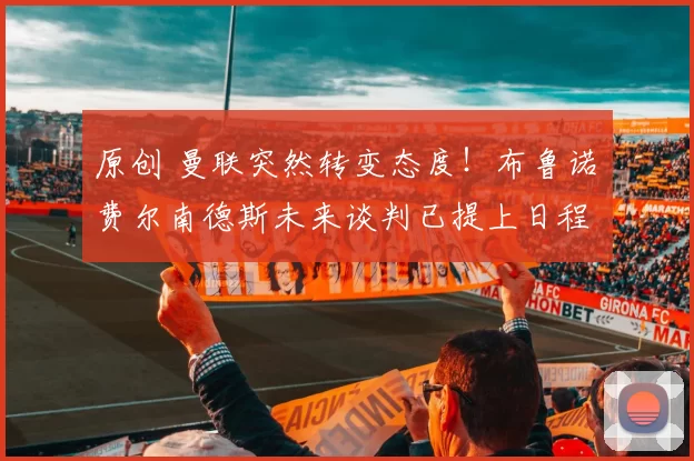 原创 曼联突然转变态度！布鲁诺・费尔南德斯未来谈判已提上日程