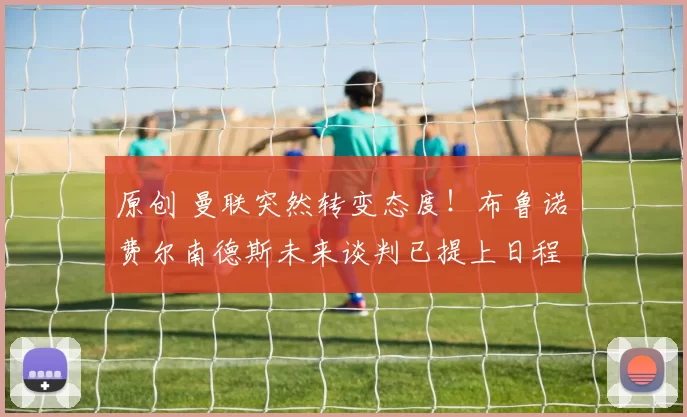 原创 曼联突然转变态度！布鲁诺・费尔南德斯未来谈判已提上日程