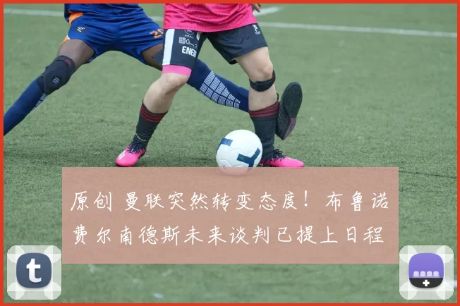 原创 曼联突然转变态度！布鲁诺・费尔南德斯未来谈判已提上日程