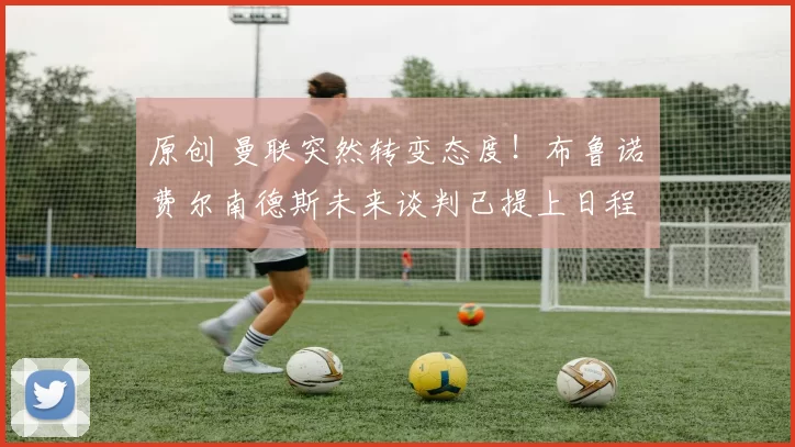 原创 曼联突然转变态度！布鲁诺・费尔南德斯未来谈判已提上日程