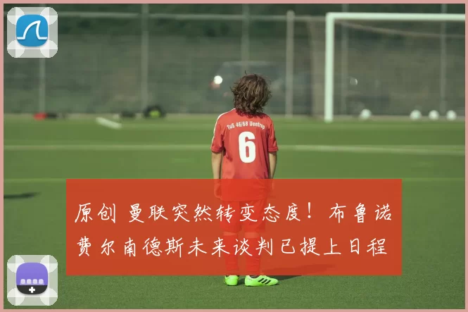 原创 曼联突然转变态度！布鲁诺・费尔南德斯未来谈判已提上日程