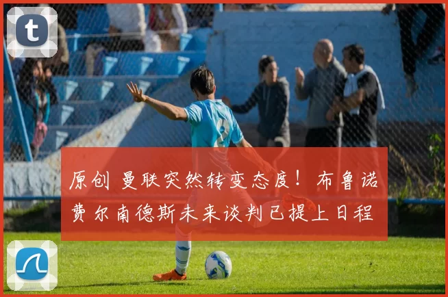 原创 曼联突然转变态度！布鲁诺・费尔南德斯未来谈判已提上日程