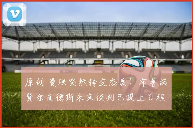 原创 曼联突然转变态度!布鲁诺・费尔南德斯未来谈判已提上日程