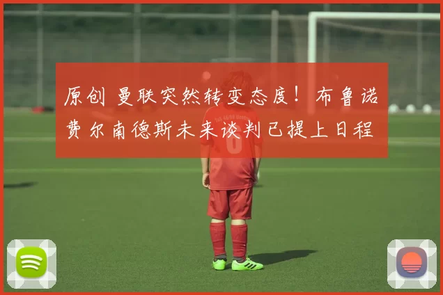 原创 曼联突然转变态度！布鲁诺・费尔南德斯未来谈判已提上日程