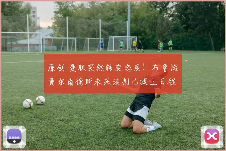 原创 曼联突然转变态度！布鲁诺・费尔南德斯未来谈判已提上日程