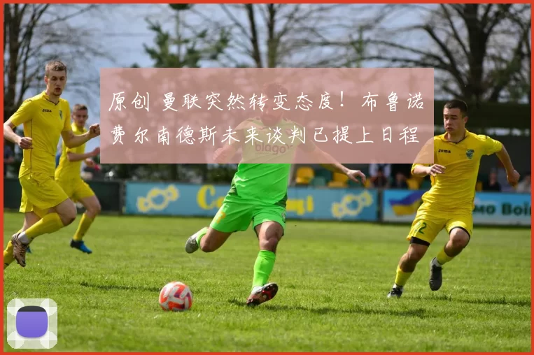 原创 曼联突然转变态度！布鲁诺・费尔南德斯未来谈判已提上日程