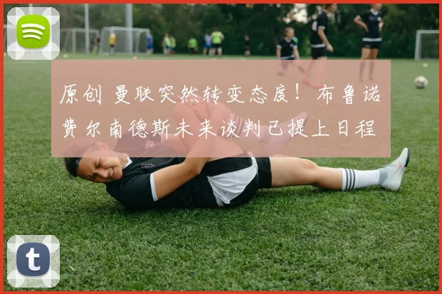 原创 曼联突然转变态度！布鲁诺・费尔南德斯未来谈判已提上日程