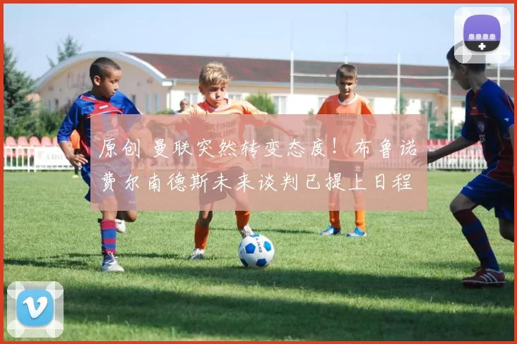 原创 曼联突然转变态度！布鲁诺・费尔南德斯未来谈判已提上日程