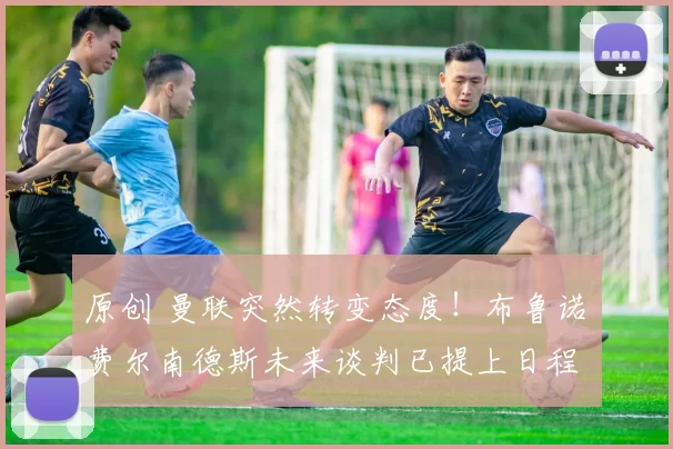 原创 曼联突然转变态度！布鲁诺・费尔南德斯未来谈判已提上日程