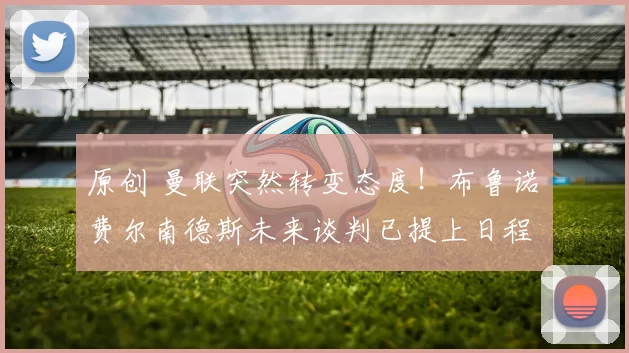 原创 曼联突然转变态度！布鲁诺・费尔南德斯未来谈判已提上日程