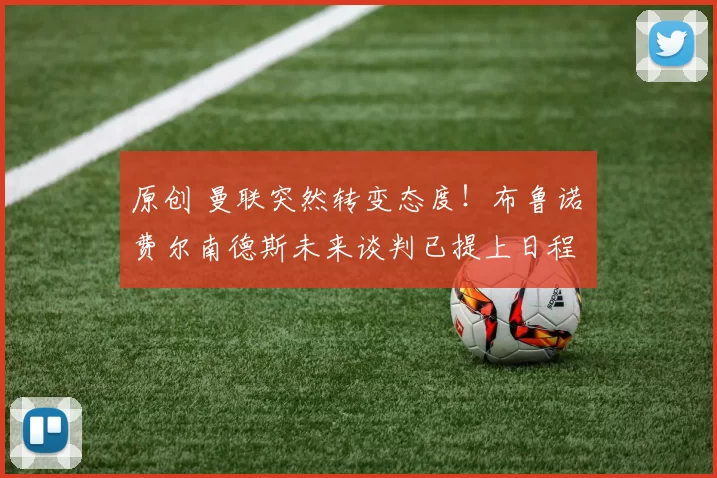 原创 曼联突然转变态度！布鲁诺・费尔南德斯未来谈判已提上日程