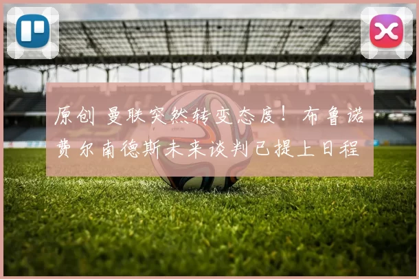 原创 曼联突然转变态度！布鲁诺・费尔南德斯未来谈判已提上日程