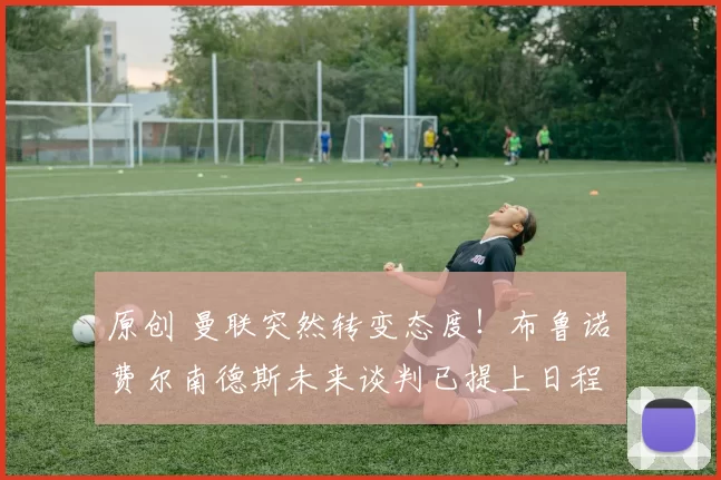 原创 曼联突然转变态度！布鲁诺・费尔南德斯未来谈判已提上日程