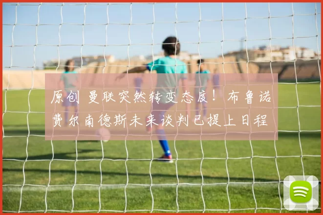 原创 曼联突然转变态度！布鲁诺・费尔南德斯未来谈判已提上日程