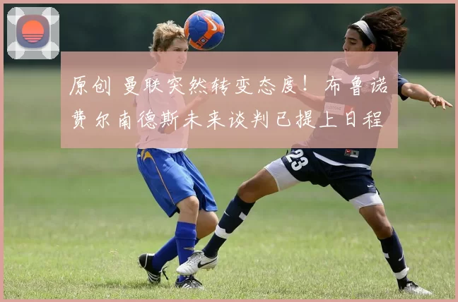 原创 曼联突然转变态度！布鲁诺・费尔南德斯未来谈判已提上日程