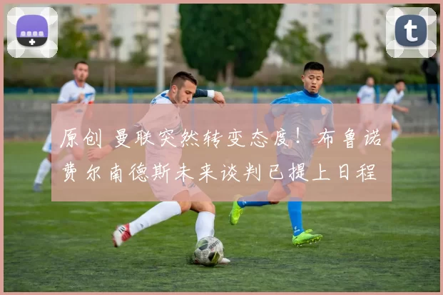 原创 曼联突然转变态度！布鲁诺・费尔南德斯未来谈判已提上日程