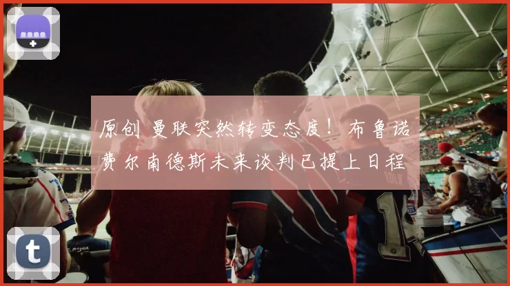 原创 曼联突然转变态度！布鲁诺・费尔南德斯未来谈判已提上日程