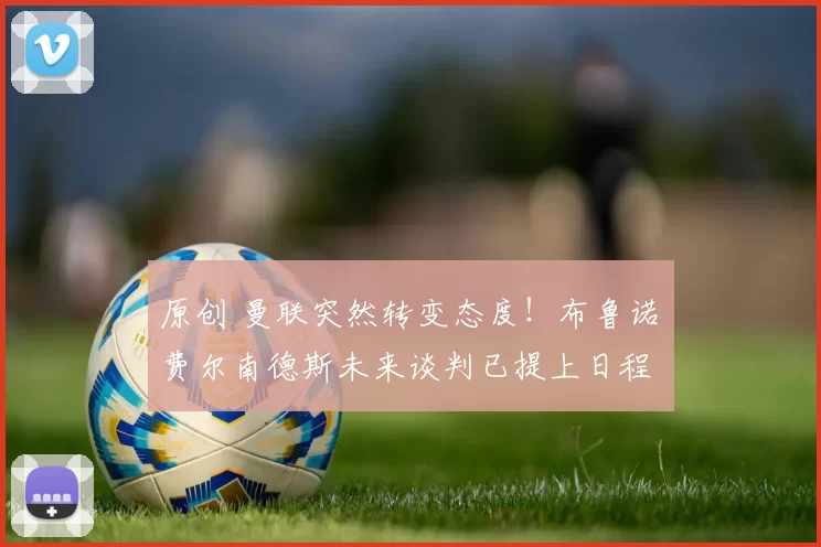 原创 曼联突然转变态度！布鲁诺・费尔南德斯未来谈判已提上日程