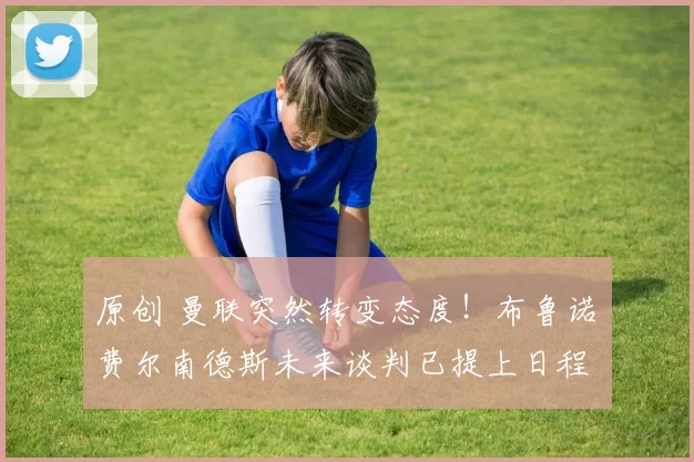 原创 曼联突然转变态度！布鲁诺・费尔南德斯未来谈判已提上日程