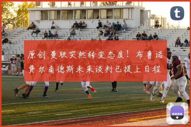 原创 曼联突然转变态度！布鲁诺・费尔南德斯未来谈判已提上日程