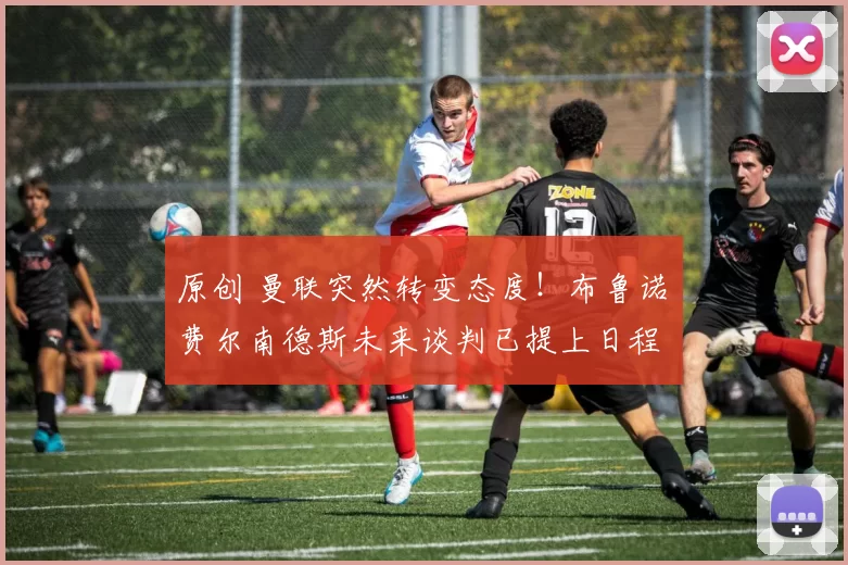 原创 曼联突然转变态度！布鲁诺・费尔南德斯未来谈判已提上日程