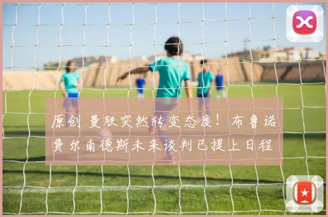 原创 曼联突然转变态度！布鲁诺・费尔南德斯未来谈判已提上日程