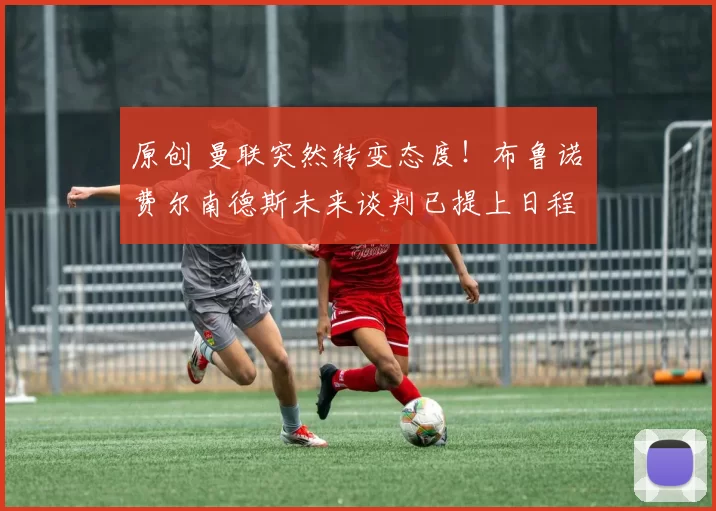 原创 曼联突然转变态度！布鲁诺・费尔南德斯未来谈判已提上日程