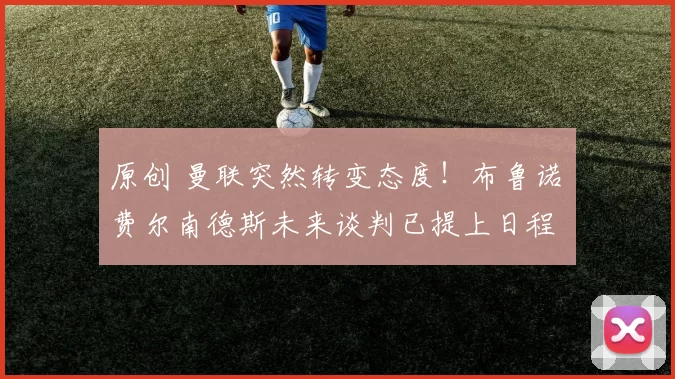 原创 曼联突然转变态度！布鲁诺・费尔南德斯未来谈判已提上日程