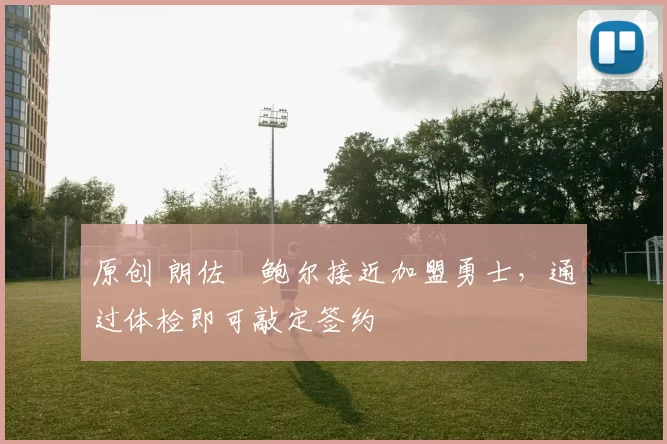 原创 朗佐・鲍尔接近加盟勇士，通过体检即可敲定签约