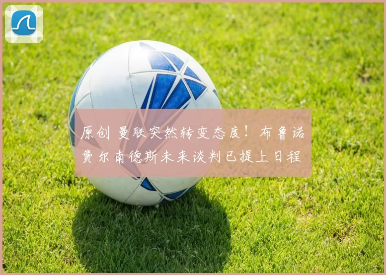 原创 曼联突然转变态度！布鲁诺・费尔南德斯未来谈判已提上日程