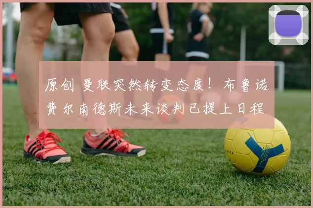 原创 曼联突然转变态度！布鲁诺・费尔南德斯未来谈判已提上日程