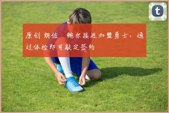 原创 朗佐・鲍尔接近加盟勇士，通过体检即可敲定签约