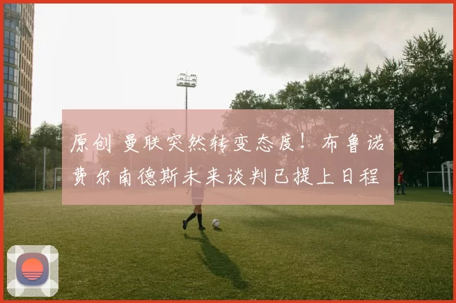 原创 曼联突然转变态度！布鲁诺・费尔南德斯未来谈判已提上日程