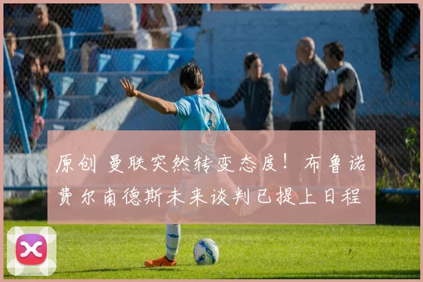 原创 曼联突然转变态度！布鲁诺・费尔南德斯未来谈判已提上日程