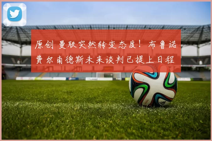 原创 曼联突然转变态度！布鲁诺・费尔南德斯未来谈判已提上日程