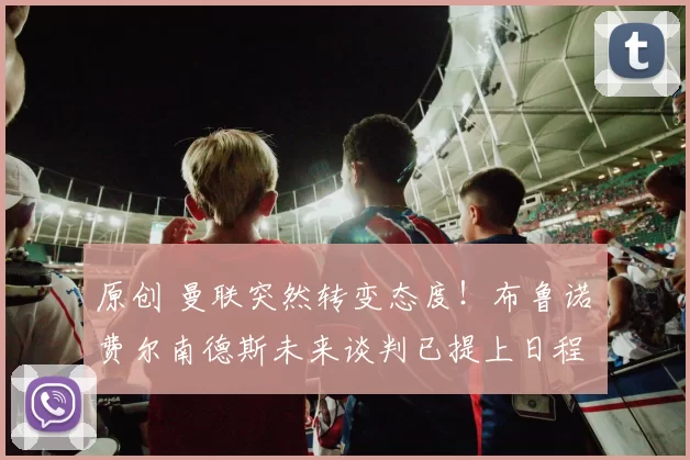 原创 曼联突然转变态度！布鲁诺・费尔南德斯未来谈判已提上日程