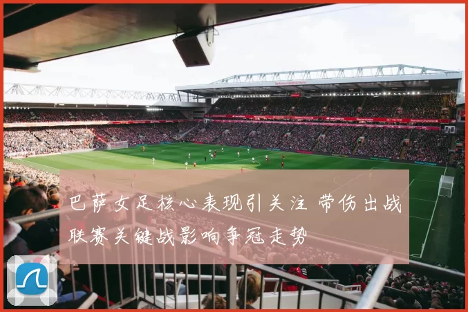 巴萨女足核心表现引关注 带伤出战联赛关键战影响争冠走势