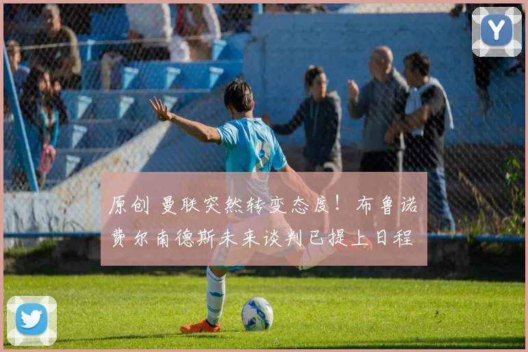 原创 曼联突然转变态度！布鲁诺・费尔南德斯未来谈判已提上日程